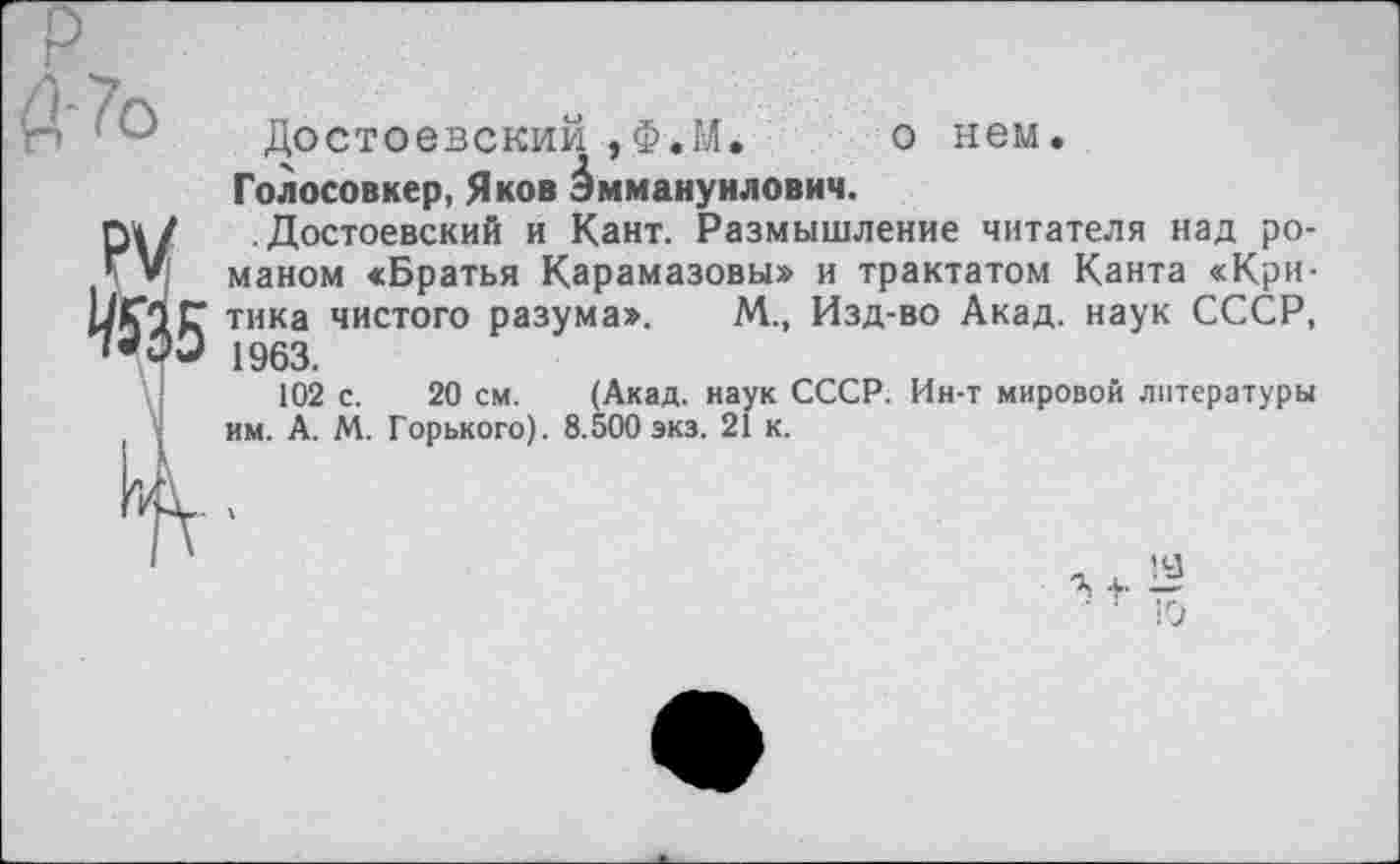 ﻿Достоевский , Ф*М. о нем.
Голосовкер, Яков Эммануилович.
П» / Достоевский и Кант. Размышление читателя над ро-ТV маном «Братья Карамазовы» и трактатом Канта «Кри-ЦГОС тика чистого разума». М., Изд-во Акад, наук СССР, 1963.
102 с. 20 см. (Акад, наук СССР. Ин-т мировой литературы им. А. М. Горького). 8.500 экз. 21 к.